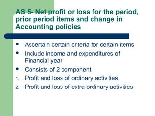 AS 5- Net profit or loss for the period,
prior period items and change in
Accounting policies
 Ascertain certain criteria for certain items
 Include income and expenditures of
Financial year
 Consists of 2 component
1. Profit and loss of ordinary activities
2. Profit and loss of extra ordinary activities
 