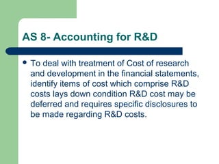 AS 8- Accounting for R&D
 To deal with treatment of Cost of research
and development in the financial statements,
identify items of cost which comprise R&D
costs lays down condition R&D cost may be
deferred and requires specific disclosures to
be made regarding R&D costs.
 