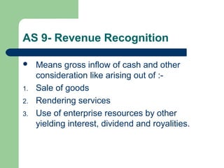 AS 9- Revenue Recognition
 Means gross inflow of cash and other
consideration like arising out of :-
1. Sale of goods
2. Rendering services
3. Use of enterprise resources by other
yielding interest, dividend and royalities.
 