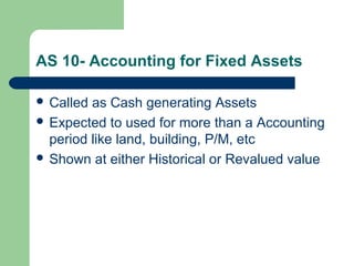 AS 10- Accounting for Fixed Assets
 Called as Cash generating Assets
 Expected to used for more than a Accounting
period like land, building, P/M, etc
 Shown at either Historical or Revalued value
 
