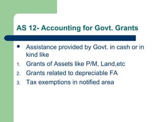 AS 12- Accounting for Govt. Grants
 Assistance provided by Govt. in cash or in
kind like
1. Grants of Assets like P/M, Land,etc
2. Grants related to depreciable FA
3. Tax exemptions in notified area
 