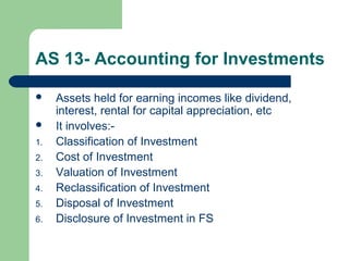 AS 13- Accounting for Investments
 Assets held for earning incomes like dividend,
interest, rental for capital appreciation, etc
 It involves:-
1. Classification of Investment
2. Cost of Investment
3. Valuation of Investment
4. Reclassification of Investment
5. Disposal of Investment
6. Disclosure of Investment in FS
 