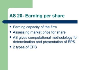AS 20- Earning per share
 Earning capacity of the firm
 Assessing market price for share
 AS gives computational methodology for
determination and presentation of EPS
 2 types of EPS
 