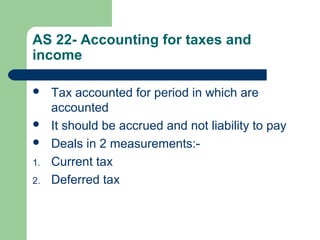AS 22- Accounting for taxes and
income
 Tax accounted for period in which are
accounted
 It should be accrued and not liability to pay
 Deals in 2 measurements:-
1. Current tax
2. Deferred tax
 