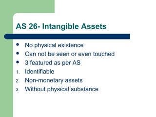 AS 26- Intangible Assets
 No physical existence
 Can not be seen or even touched
 3 featured as per AS
1. Identifiable
2. Non-monetary assets
3. Without physical substance
 