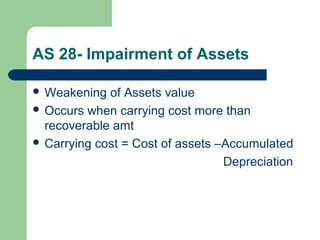 AS 28- Impairment of Assets
 Weakening of Assets value
 Occurs when carrying cost more than
recoverable amt
 Carrying cost = Cost of assets –Accumulated
Depreciation
 