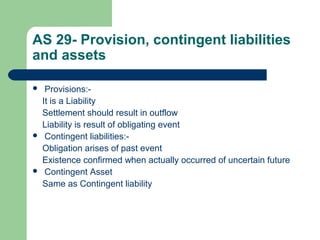 AS 29- Provision, contingent liabilities
and assets
 Provisions:-
It is a Liability
Settlement should result in outflow
Liability is result of obligating event
 Contingent liabilities:-
Obligation arises of past event
Existence confirmed when actually occurred of uncertain future
 Contingent Asset
Same as Contingent liability
 
