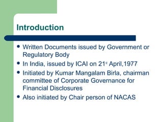 Introduction
 Written Documents issued by Government or
Regulatory Body
 In India, issued by ICAI on 21st
April,1977
 Initiated by Kumar Mangalam Birla, chairman
committee of Corporate Governance for
Financial Disclosures
 Also initiated by Chair person of NACAS
 