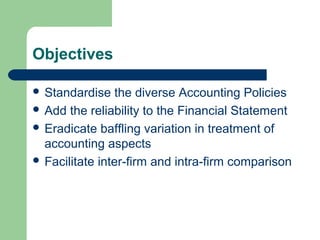 Objectives
 Standardise the diverse Accounting Policies
 Add the reliability to the Financial Statement
 Eradicate baffling variation in treatment of
accounting aspects
 Facilitate inter-firm and intra-firm comparison
 