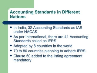 Accounting Standards in Different
Nations
 In India, 32 Accounting Standards as IAS
under NACAS
 As per International, there are 41 Accounting
Standards called as IFRS
 Adopted by 8 countries in the world
 70 to 80 countries planning to adhere IFRS
 Clause 50 added to the listing agreement
mandatory
 