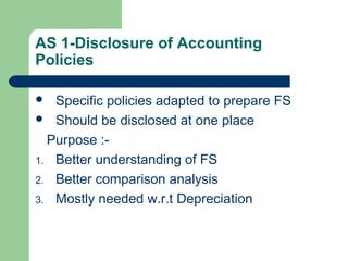 AS 1-Disclosure of Accounting
Policies
 Specific policies adapted to prepare FS
 Should be disclosed at one place
Purpose :-
1. Better understanding of FS
2. Better comparison analysis
3. Mostly needed w.r.t Depreciation
 