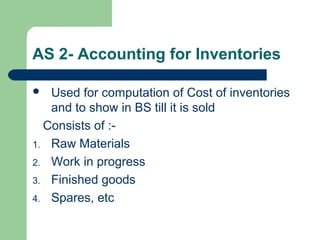 AS 2- Accounting for Inventories
 Used for computation of Cost of inventories
and to show in BS till it is sold
Consists of :-
1. Raw Materials
2. Work in progress
3. Finished goods
4. Spares, etc
 