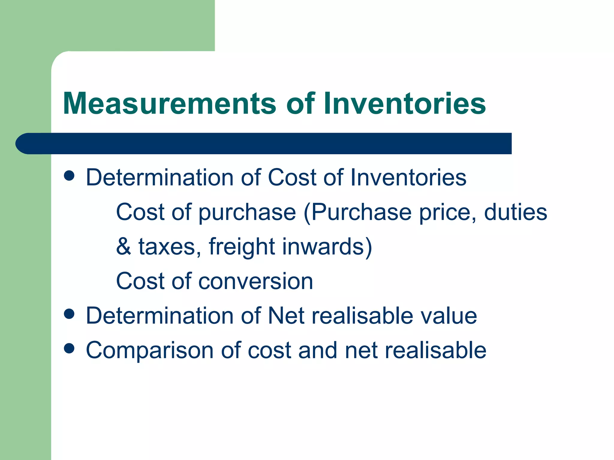 Measurements of Inventories

   Determination of Cost of Inventories
      Cost of purchase (Purchase price, duties
      & taxes, freight inwards)
      Cost of conversion
   Determination of Net realisable value
   Comparison of cost and net realisable
 