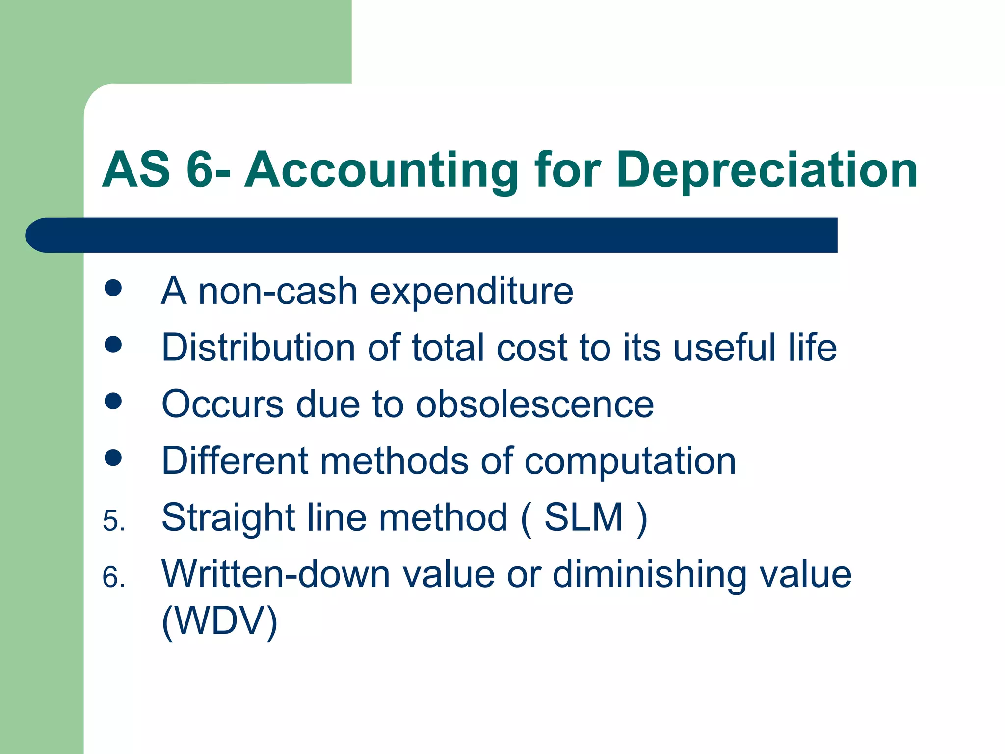 AS 6- Accounting for Depreciation

    A non-cash expenditure
    Distribution of total cost to its useful life
    Occurs due to obsolescence
    Different methods of computation
5.   Straight line method ( SLM )
6.   Written-down value or diminishing value
     (WDV)
 