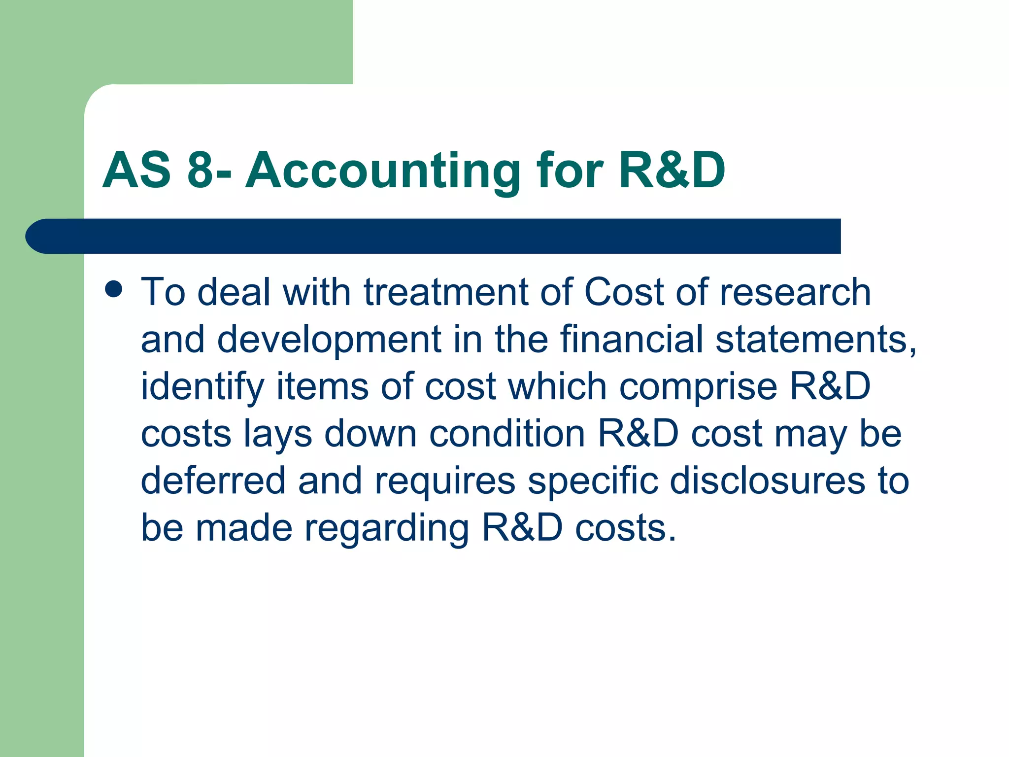 AS 8- Accounting for R&D

   To deal with treatment of Cost of research
    and development in the financial statements,
    identify items of cost which comprise R&D
    costs lays down condition R&D cost may be
    deferred and requires specific disclosures to
    be made regarding R&D costs.
 