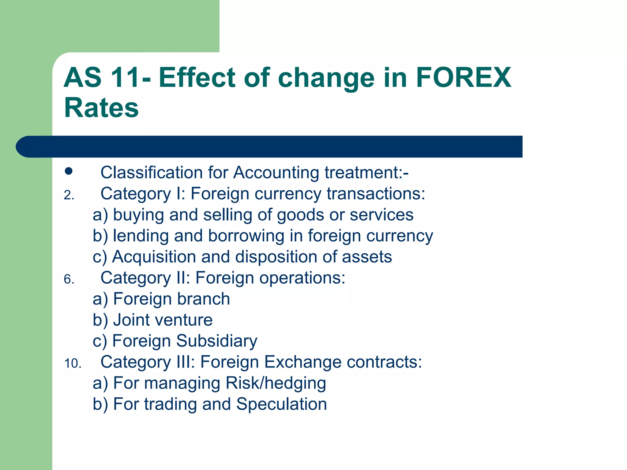 AS 11- Effect of change in FOREX
Rates

      Classification for Accounting treatment:-
2.     Category I: Foreign currency transactions:
      a) buying and selling of goods or services
      b) lending and borrowing in foreign currency
      c) Acquisition and disposition of assets
6.     Category II: Foreign operations:
      a) Foreign branch
      b) Joint venture
      c) Foreign Subsidiary
10.    Category III: Foreign Exchange contracts:
      a) For managing Risk/hedging
      b) For trading and Speculation
 