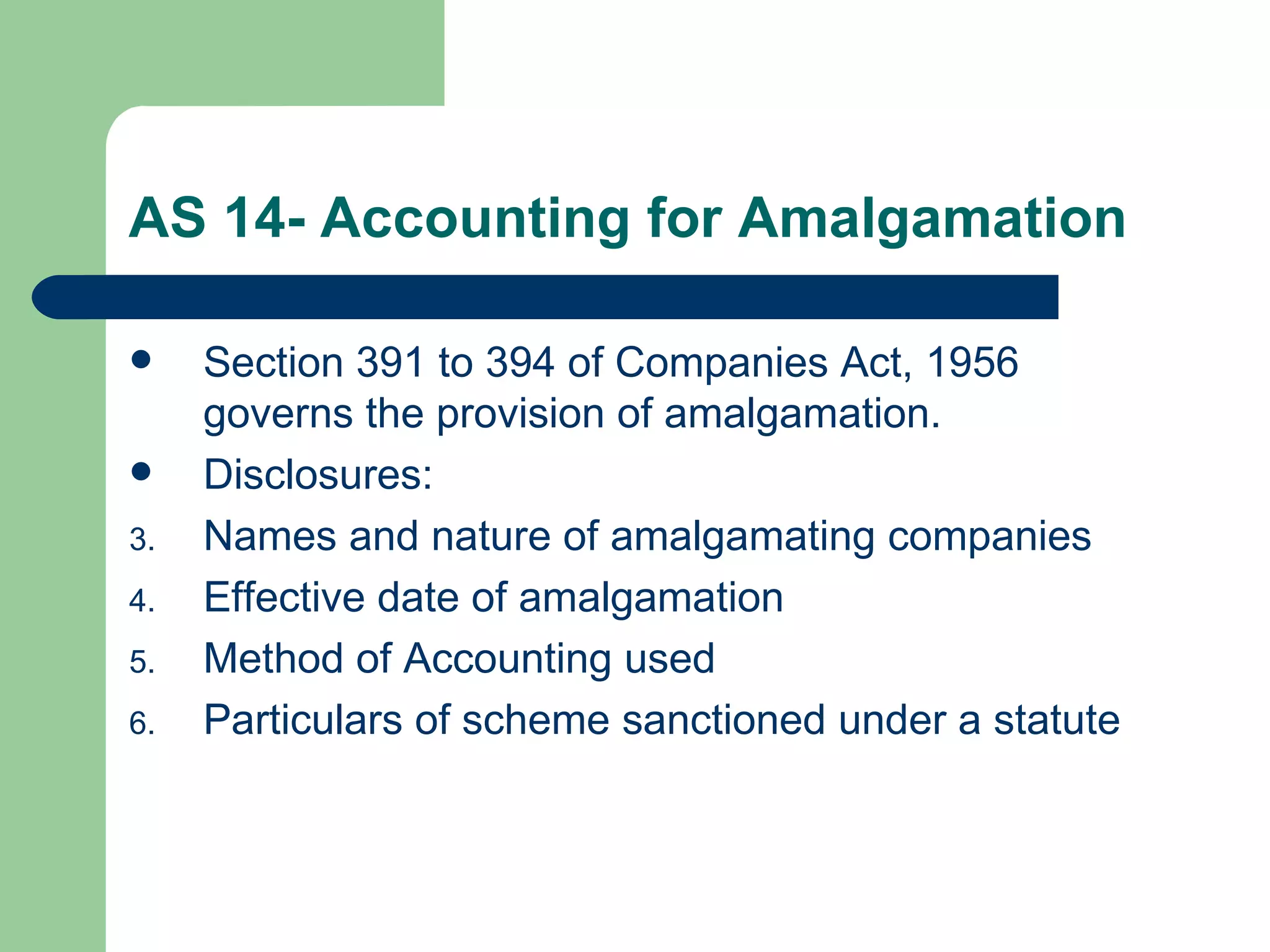 AS 14- Accounting for Amalgamation

    Section 391 to 394 of Companies Act, 1956
     governs the provision of amalgamation.
    Disclosures:
3.   Names and nature of amalgamating companies
4.   Effective date of amalgamation
5.   Method of Accounting used
6.   Particulars of scheme sanctioned under a statute
 