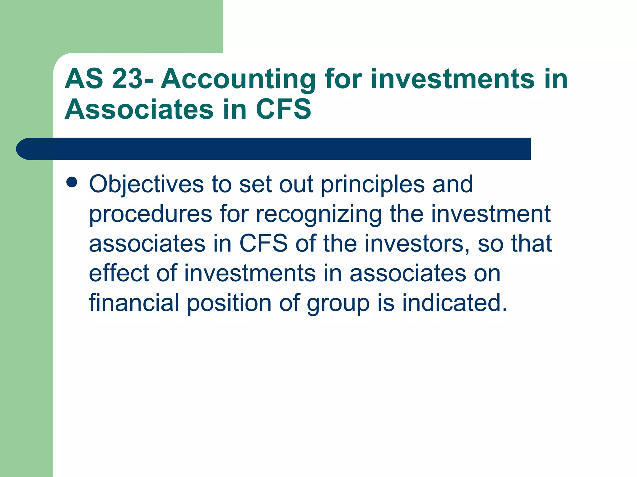 AS 23- Accounting for investments in
Associates in CFS

   Objectives to set out principles and
    procedures for recognizing the investment
    associates in CFS of the investors, so that
    effect of investments in associates on
    financial position of group is indicated.
 