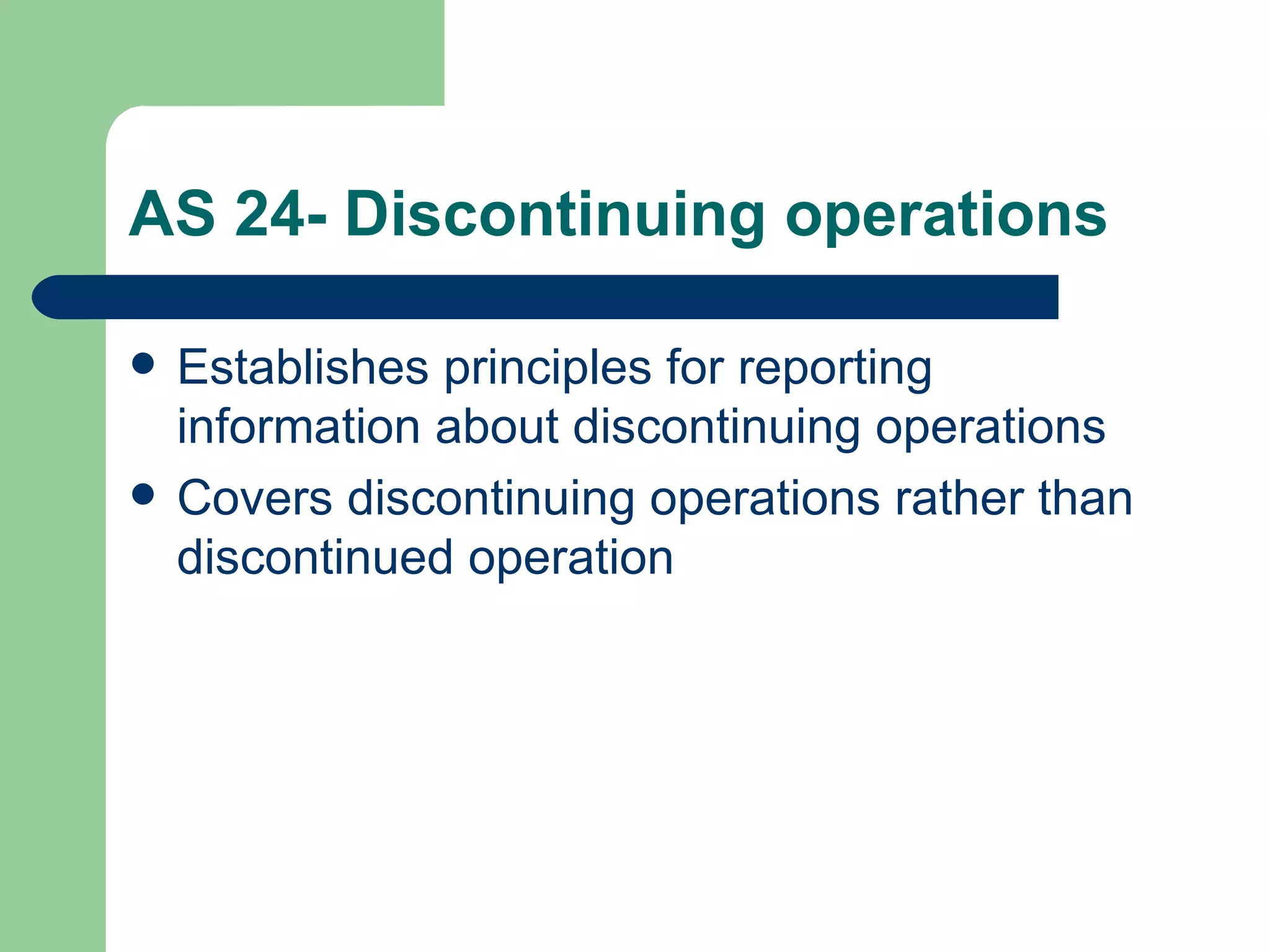 AS 24- Discontinuing operations

   Establishes principles for reporting
    information about discontinuing operations
   Covers discontinuing operations rather than
    discontinued operation
 