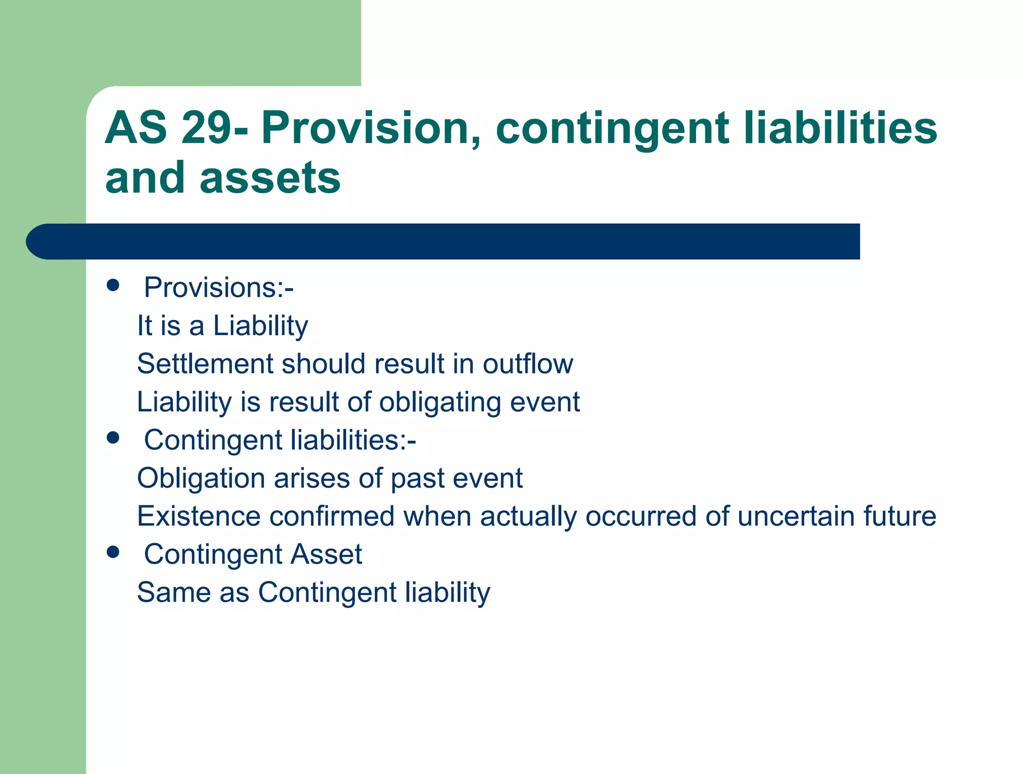 AS 29- Provision, contingent liabilities
and assets

    Provisions:-
    It is a Liability
    Settlement should result in outflow
    Liability is result of obligating event
    Contingent liabilities:-
    Obligation arises of past event
    Existence confirmed when actually occurred of uncertain future
    Contingent Asset
    Same as Contingent liability
 