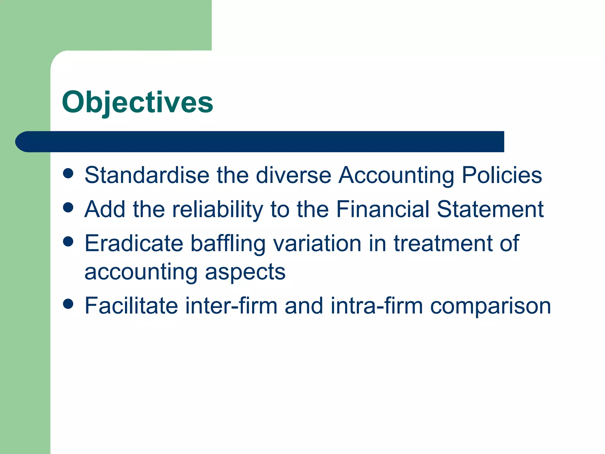 Objectives

   Standardise the diverse Accounting Policies
   Add the reliability to the Financial Statement
   Eradicate baffling variation in treatment of
    accounting aspects
   Facilitate inter-firm and intra-firm comparison
 