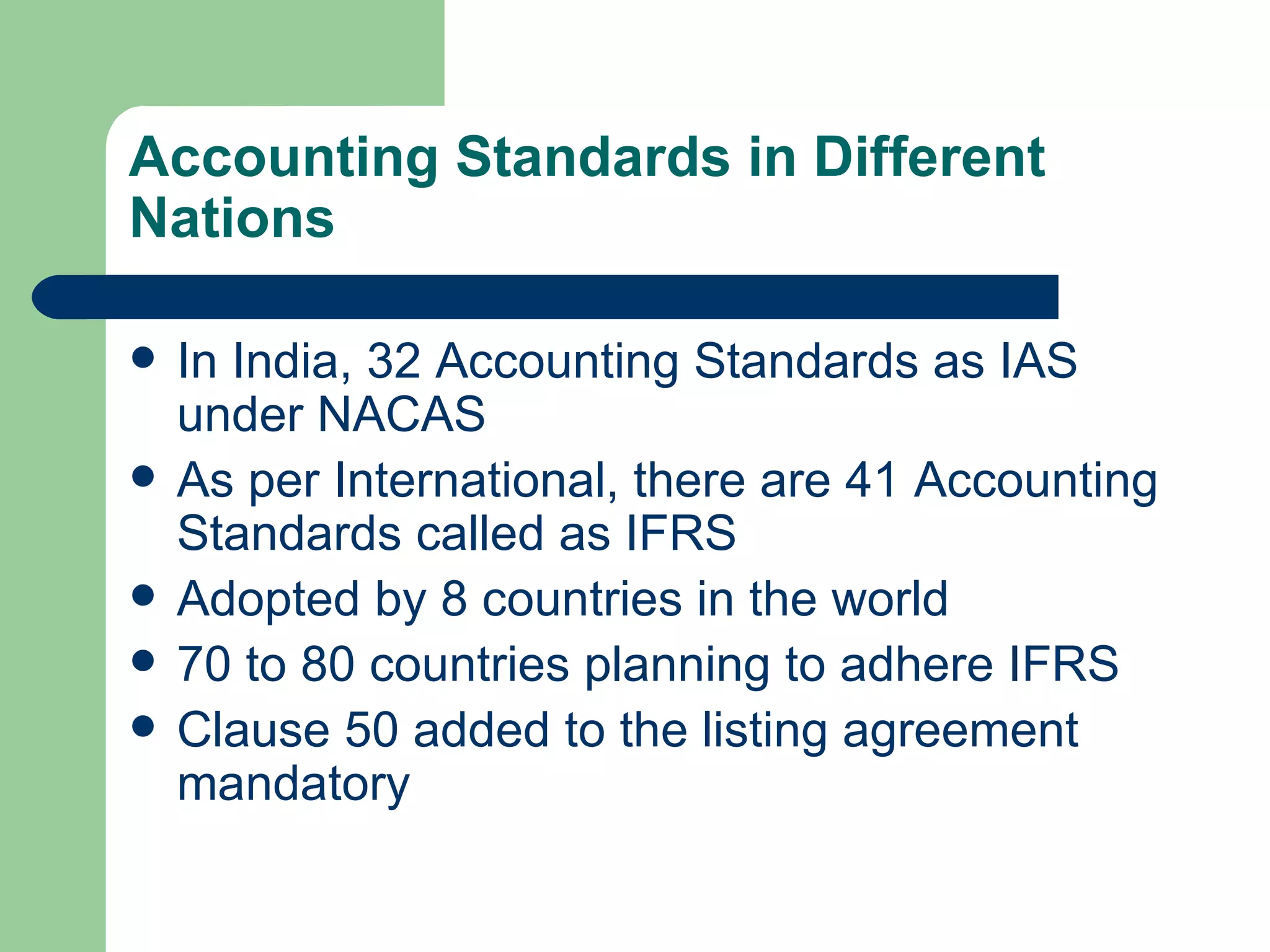 Accounting Standards in Different
Nations

   In India, 32 Accounting Standards as IAS
    under NACAS
   As per International, there are 41 Accounting
    Standards called as IFRS
   Adopted by 8 countries in the world
   70 to 80 countries planning to adhere IFRS
   Clause 50 added to the listing agreement
    mandatory
 