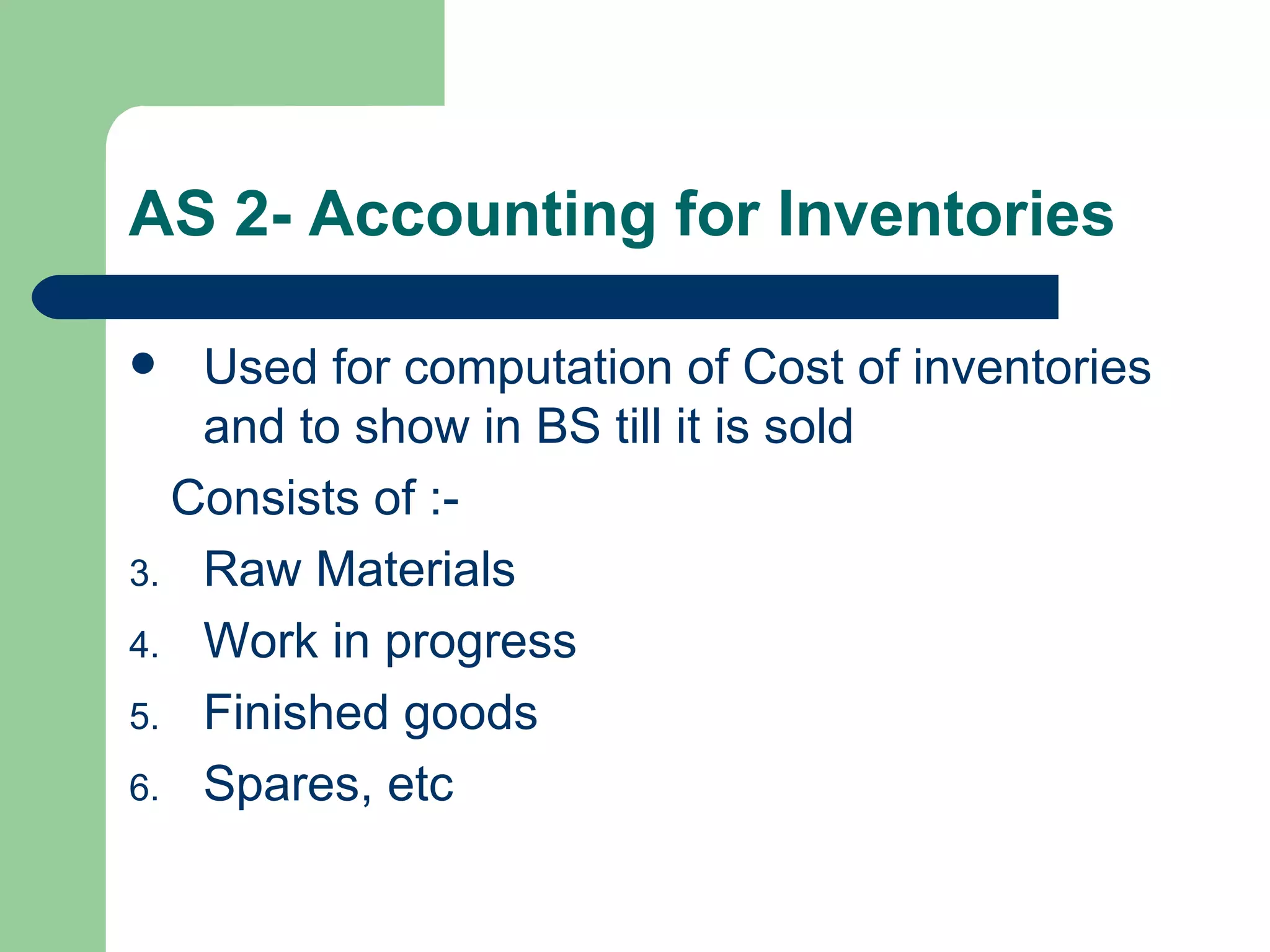 AS 2- Accounting for Inventories

  Used for computation of Cost of inventories
   and to show in BS till it is sold
  Consists of :-
3. Raw Materials
4. Work in progress
5. Finished goods
6. Spares, etc
 