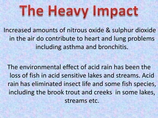 Increased amounts of nitrous oxide & sulphur dioxide
in the air do contribute to heart and lung problems
including asthma and bronchitis.
The environmental effect of acid rain has been the
loss of fish in acid sensitive lakes and streams. Acid
rain has eliminated insect life and some fish species,
including the brook trout and creeks in some lakes,
streams etc.
 