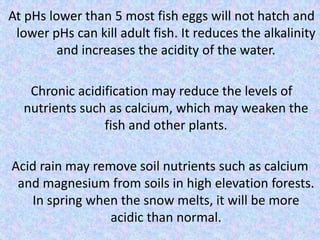 At pHs lower than 5 most fish eggs will not hatch and
lower pHs can kill adult fish. It reduces the alkalinity
and increases the acidity of the water.
Chronic acidification may reduce the levels of
nutrients such as calcium, which may weaken the
fish and other plants.
Acid rain may remove soil nutrients such as calcium
and magnesium from soils in high elevation forests.
In spring when the snow melts, it will be more
acidic than normal.
 