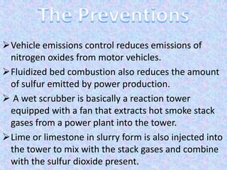 Vehicle emissions control reduces emissions of
nitrogen oxides from motor vehicles.
Fluidized bed combustion also reduces the amount
of sulfur emitted by power production.
 A wet scrubber is basically a reaction tower
equipped with a fan that extracts hot smoke stack
gases from a power plant into the tower.
Lime or limestone in slurry form is also injected into
the tower to mix with the stack gases and combine
with the sulfur dioxide present.
 