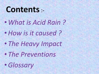 Contents:-
•What is Acid Rain ?
•How is it caused ?
•The Heavy Impact
•The Preventions
•Glossary
 