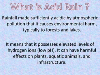 Rainfall made sufficiently acidic by atmospheric
pollution that it causes environmental harm,
typically to forests and lakes.
It means that it possesses elevated levels of
hydrogen ions (low pH). It can have harmful
effects on plants, aquatic animals, and
infrastructure.
 