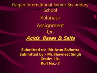 Gagan International Senior Secondary
School
Kalanaur
Assignment
On
Acids, Bases & Salts
Submitted to:- Mr.Arun Balhotra
Submitted by:- Mr.Bhavneet Singh
Grade:-10th
Roll No.:-7
 