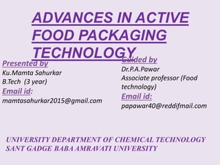 ADVANCES IN ACTIVE
FOOD PACKAGING
TECHNOLOGY
Presented by
Ku.Mamta Sahurkar
B.Tech (3 year)
Email id:
mamtasahurkar2015@gmail.com
Guided by
Dr.P.A.Pawar
Associate professor (Food
technology)
Email id:
papawar40@reddifmail.com
UNIVERSITY DEPARTMENT OF CHEMICAL TECHNOLOGY
SANT GADGE BABA AMRAVATI UNIVERSITY
 