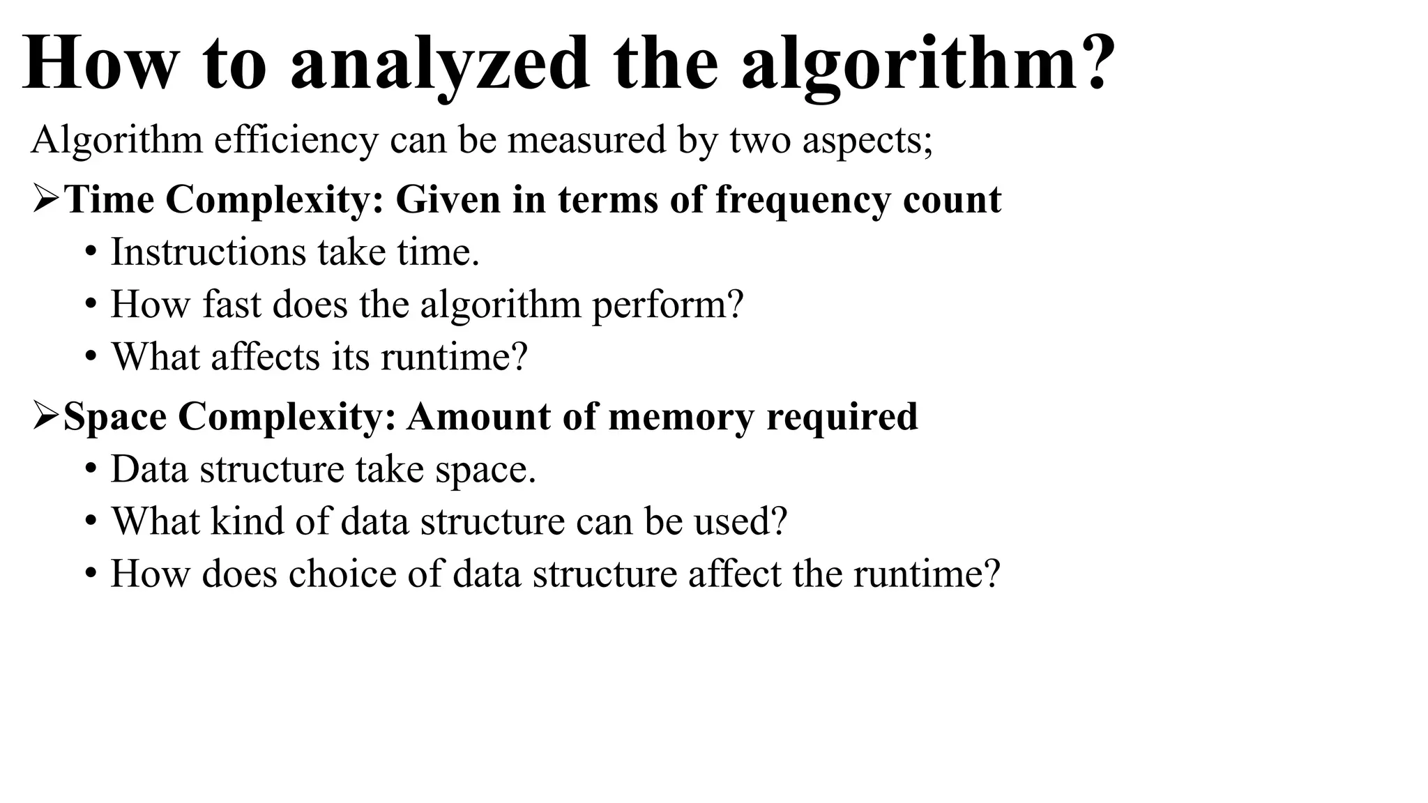 How to analyzed the algorithm?
Algorithm efficiency can be measured by two aspects;
Time Complexity: Given in terms of frequency count
• Instructions take time.
• How fast does the algorithm perform?
• What affects its runtime?
Space Complexity: Amount of memory required
• Data structure take space.
• What kind of data structure can be used?
• How does choice of data structure affect the runtime?
 