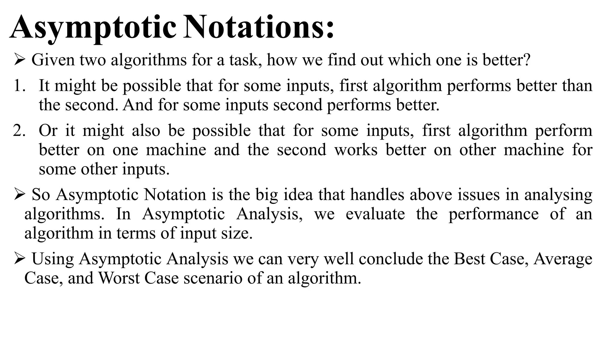 Asymptotic Notations:
 Given two algorithms for a task, how we find out which one is better?
1. It might be possible that for some inputs, first algorithm performs better than
the second. And for some inputs second performs better.
2. Or it might also be possible that for some inputs, first algorithm perform
better on one machine and the second works better on other machine for
some other inputs.
 So Asymptotic Notation is the big idea that handles above issues in analysing
algorithms. In Asymptotic Analysis, we evaluate the performance of an
algorithm in terms of input size.
 Using Asymptotic Analysis we can very well conclude the Best Case, Average
Case, and Worst Case scenario of an algorithm.
 