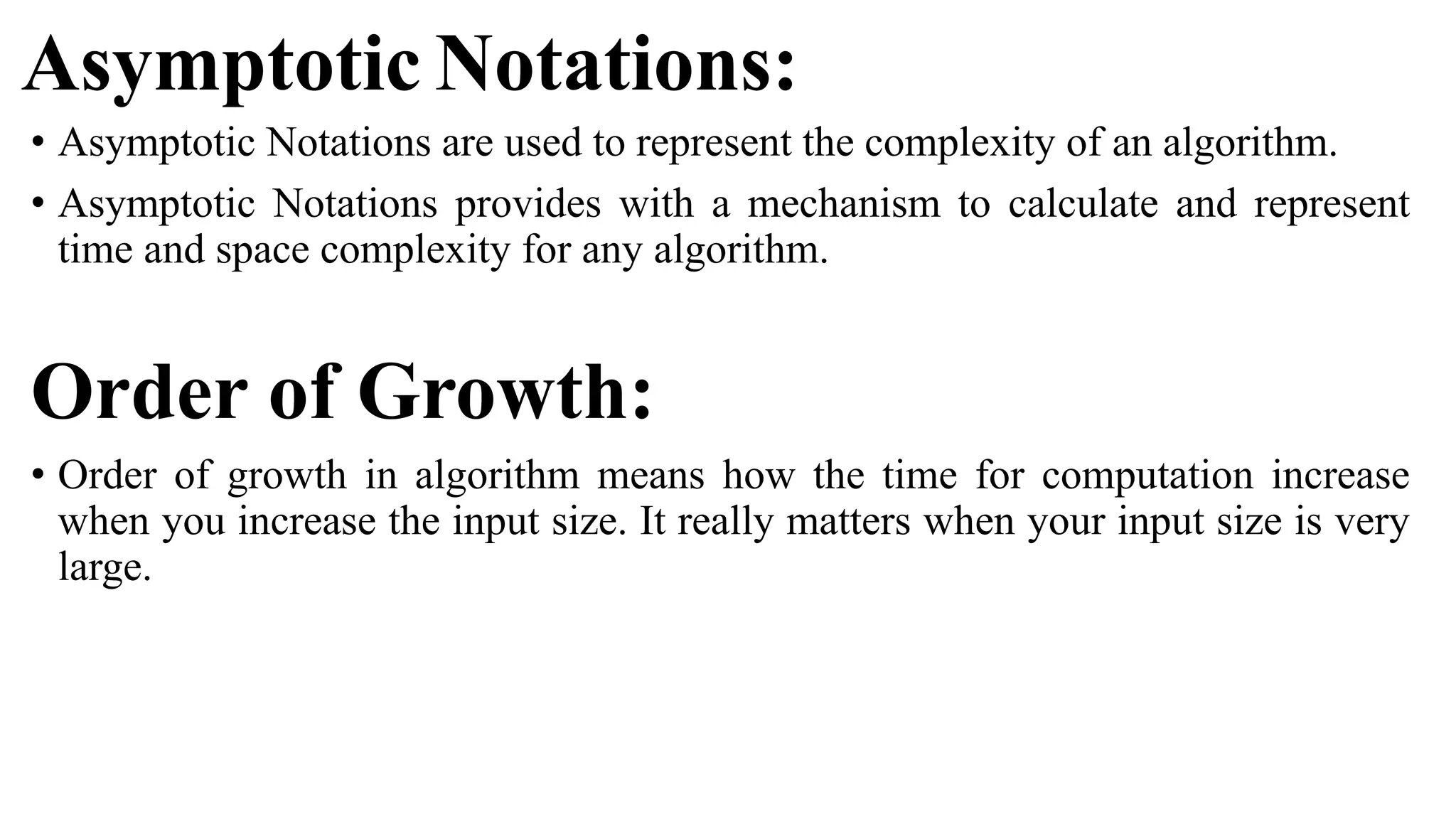 Asymptotic Notations:
• Asymptotic Notations are used to represent the complexity of an algorithm.
• Asymptotic Notations provides with a mechanism to calculate and represent
time and space complexity for any algorithm.
Order of Growth:
• Order of growth in algorithm means how the time for computation increase
when you increase the input size. It really matters when your input size is very
large.
 