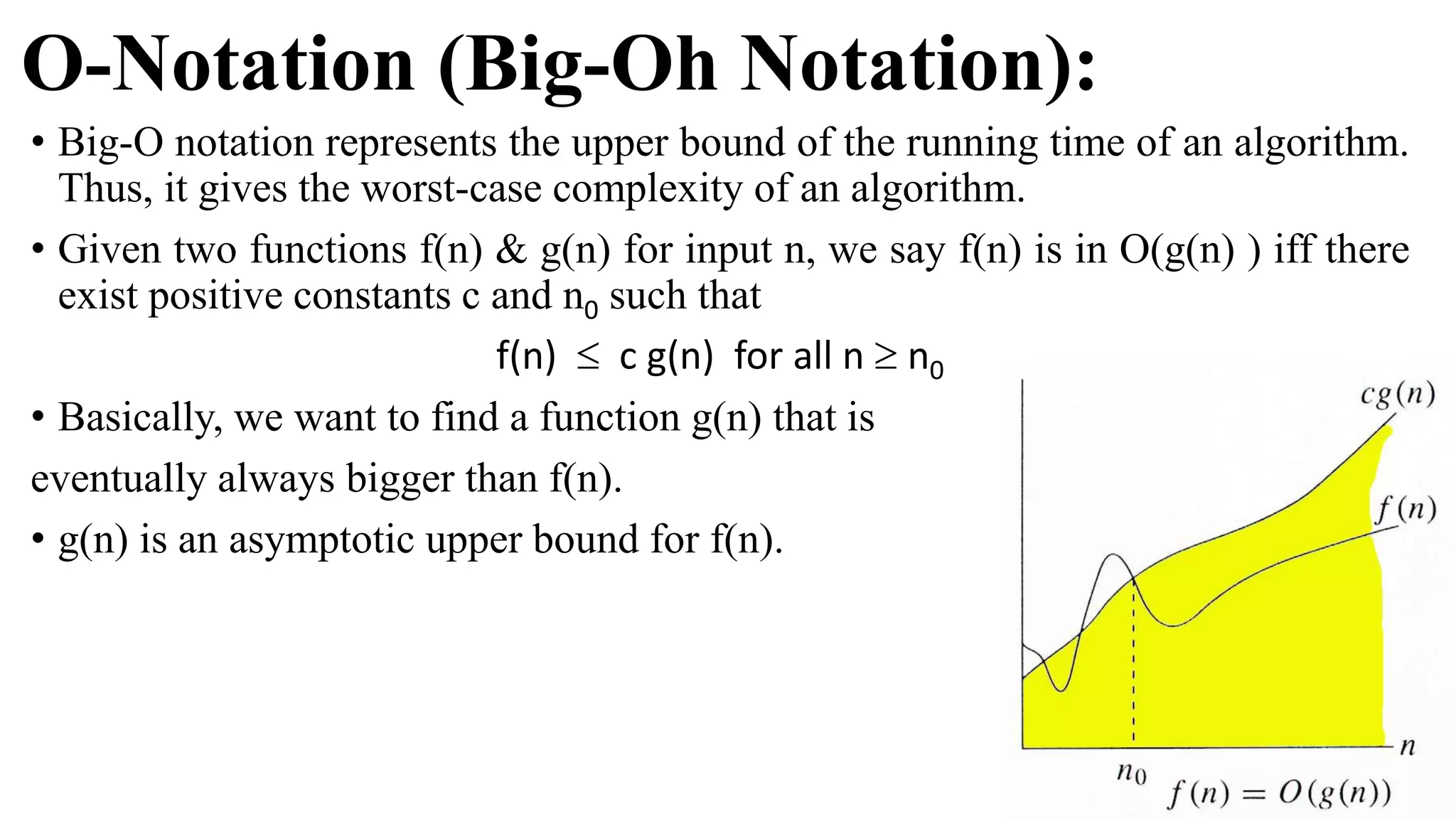 O-Notation (Big-Oh Notation):
• Big-O notation represents the upper bound of the running time of an algorithm.
Thus, it gives the worst-case complexity of an algorithm.
• Given two functions f(n) & g(n) for input n, we say f(n) is in O(g(n) ) iff there
exist positive constants c and n0 such that
f(n)  c g(n) for all n  n0
• Basically, we want to find a function g(n) that is
eventually always bigger than f(n).
• g(n) is an asymptotic upper bound for f(n).
 