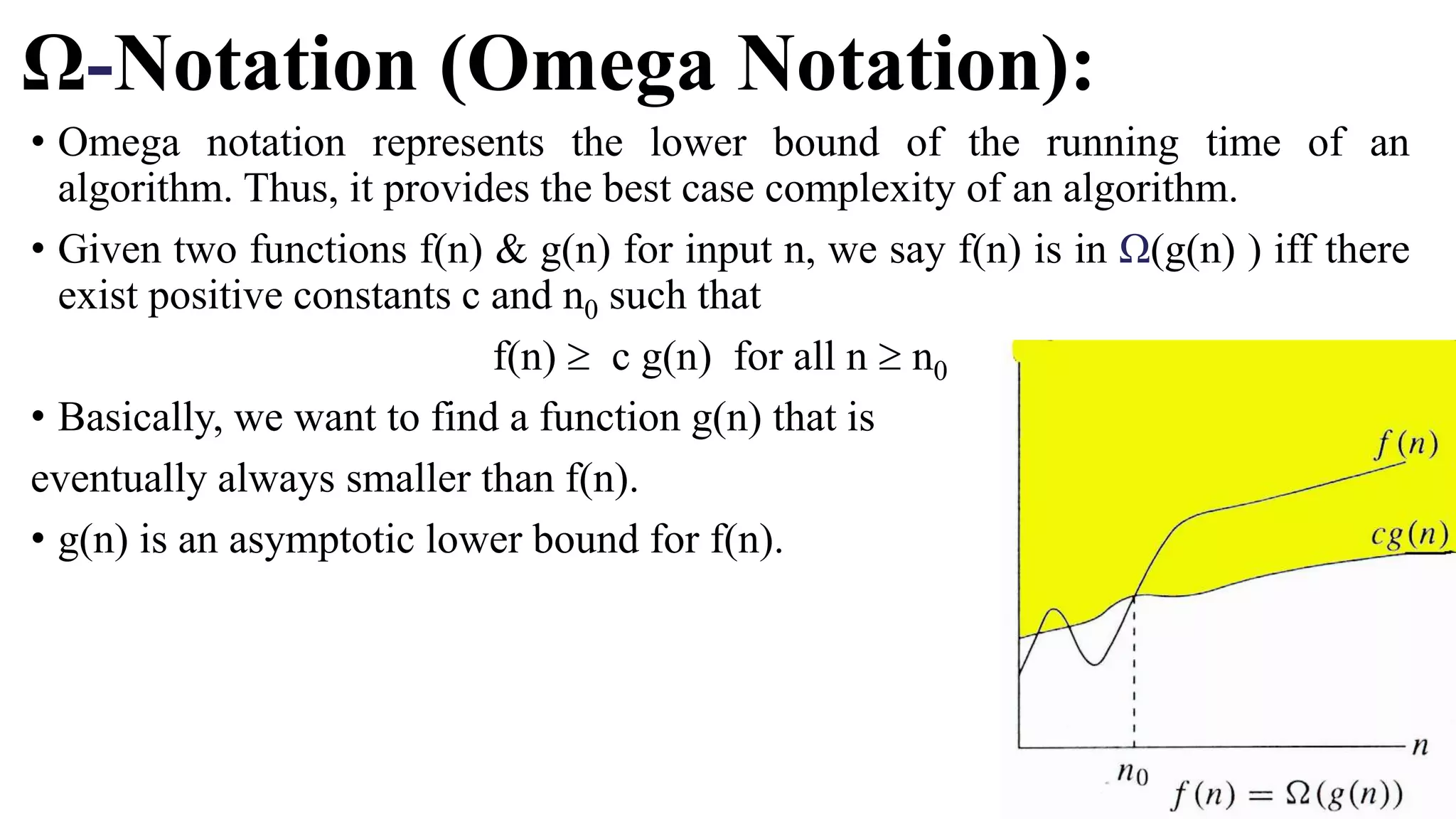 Ω-Notation (Omega Notation):
• Omega notation represents the lower bound of the running time of an
algorithm. Thus, it provides the best case complexity of an algorithm.
• Given two functions f(n) & g(n) for input n, we say f(n) is in Ω(g(n) ) iff there
exist positive constants c and n0 such that
f(n)  c g(n) for all n  n0
• Basically, we want to find a function g(n) that is
eventually always smaller than f(n).
• g(n) is an asymptotic lower bound for f(n).
 