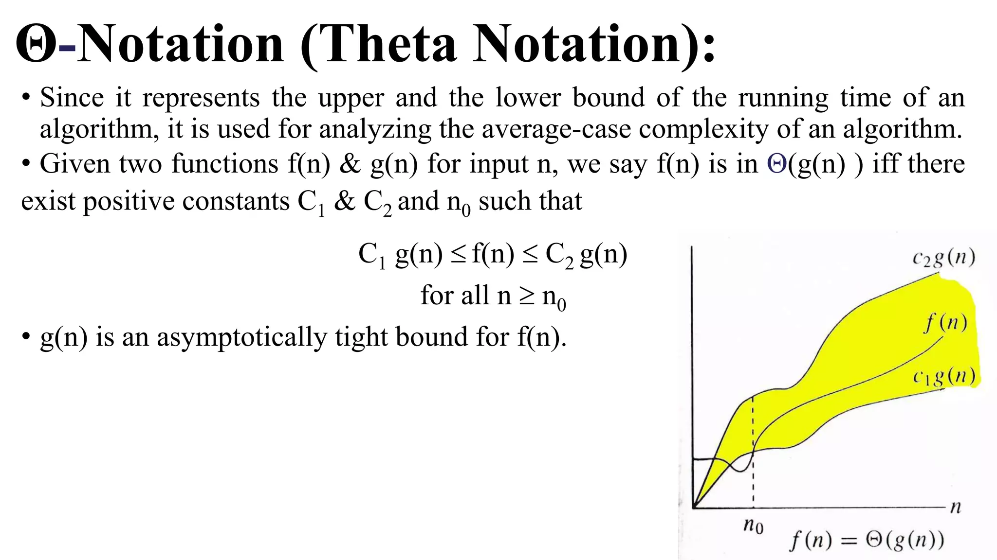 Θ-Notation (Theta Notation):
• Since it represents the upper and the lower bound of the running time of an
algorithm, it is used for analyzing the average-case complexity of an algorithm.
• Given two functions f(n) & g(n) for input n, we say f(n) is in Θ(g(n) ) iff there
exist positive constants C1 & C2 and n0 such that
C1 g(n)  f(n)  C2 g(n)
for all n  n0
• g(n) is an asymptotically tight bound for f(n).
 