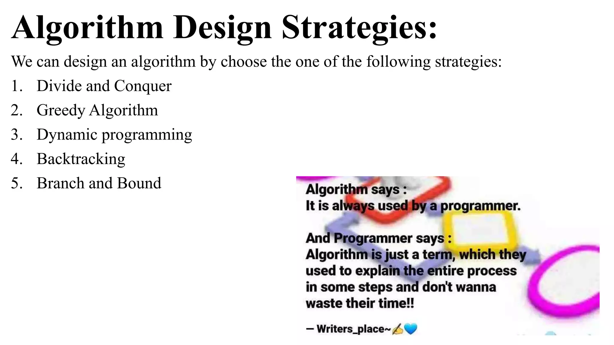 Algorithm Design Strategies:
We can design an algorithm by choose the one of the following strategies:
1. Divide and Conquer
2. Greedy Algorithm
3. Dynamic programming
4. Backtracking
5. Branch and Bound
 