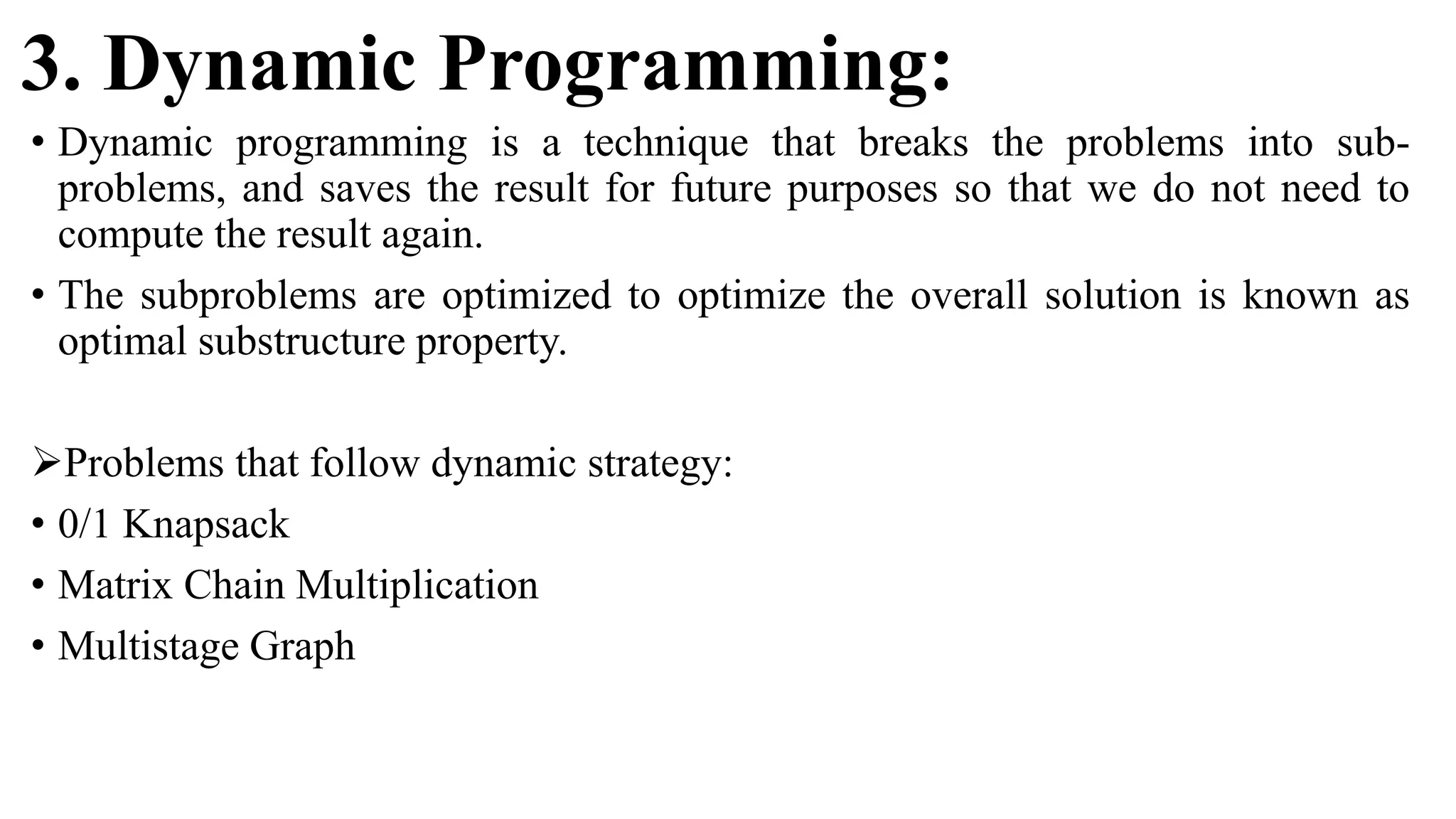 3. Dynamic Programming:
• Dynamic programming is a technique that breaks the problems into sub-
problems, and saves the result for future purposes so that we do not need to
compute the result again.
• The subproblems are optimized to optimize the overall solution is known as
optimal substructure property.
Problems that follow dynamic strategy:
• 0/1 Knapsack
• Matrix Chain Multiplication
• Multistage Graph
 