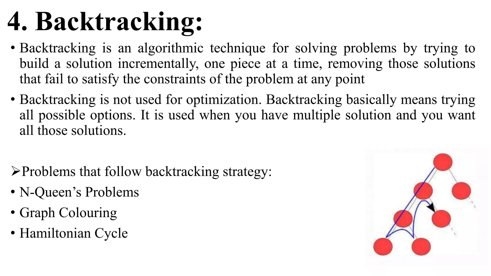 4. Backtracking:
• Backtracking is an algorithmic technique for solving problems by trying to
build a solution incrementally, one piece at a time, removing those solutions
that fail to satisfy the constraints of the problem at any point
• Backtracking is not used for optimization. Backtracking basically means trying
all possible options. It is used when you have multiple solution and you want
all those solutions.
Problems that follow backtracking strategy:
• N-Queen’s Problems
• Graph Colouring
• Hamiltonian Cycle
 