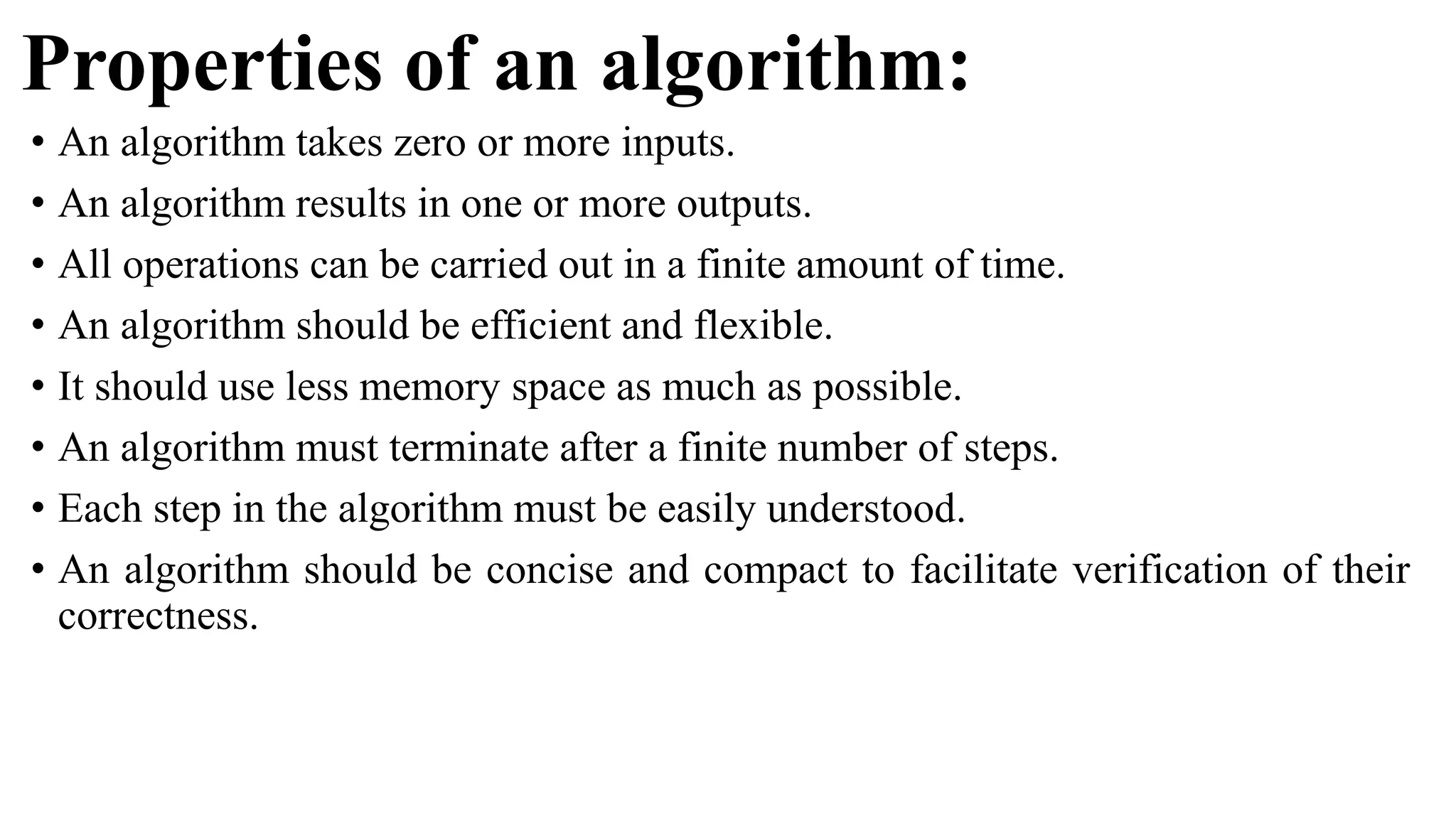 Properties of an algorithm:
• An algorithm takes zero or more inputs.
• An algorithm results in one or more outputs.
• All operations can be carried out in a finite amount of time.
• An algorithm should be efficient and flexible.
• It should use less memory space as much as possible.
• An algorithm must terminate after a finite number of steps.
• Each step in the algorithm must be easily understood.
• An algorithm should be concise and compact to facilitate verification of their
correctness.
 