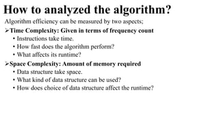 How to analyzed the algorithm?
Algorithm efficiency can be measured by two aspects;
Time Complexity: Given in terms of frequency count
• Instructions take time.
• How fast does the algorithm perform?
• What affects its runtime?
Space Complexity: Amount of memory required
• Data structure take space.
• What kind of data structure can be used?
• How does choice of data structure affect the runtime?
 