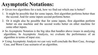 Asymptotic Notations:
 Given two algorithms for a task, how we find out which one is better?
1. It might be possible that for some inputs, first algorithm performs better than
the second. And for some inputs second performs better.
2. Or it might also be possible that for some inputs, first algorithm perform
better on one machine and the second works better on other machine for
some other inputs.
 So Asymptotic Notation is the big idea that handles above issues in analysing
algorithms. In Asymptotic Analysis, we evaluate the performance of an
algorithm in terms of input size.
 Using Asymptotic Analysis we can very well conclude the Best Case, Average
Case, and Worst Case scenario of an algorithm.
 