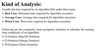 Kind of Analysis:
Usually the time required by an algorithm falls under three types:
 Best Case: Minimum time required for algorithm execution
 Average Case: Average time required for algorithm execution
 Worst Case: Worst time required for algorithm execution
Following are the commonly used asymptotic notations to calculate the running
time complexity of an algorithm;
 O-Notation (Big-Oh Notation)
 Ω-Notation (Omega Notation)
 Θ-Notation (Theta Notation)
 