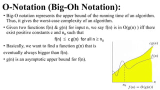 O-Notation (Big-Oh Notation):
• Big-O notation represents the upper bound of the running time of an algorithm.
Thus, it gives the worst-case complexity of an algorithm.
• Given two functions f(n) & g(n) for input n, we say f(n) is in O(g(n) ) iff there
exist positive constants c and n0 such that
f(n)  c g(n) for all n  n0
• Basically, we want to find a function g(n) that is
eventually always bigger than f(n).
• g(n) is an asymptotic upper bound for f(n).
 