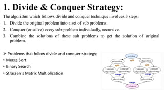 1. Divide & Conquer Strategy:
The algorithm which follows divide and conquer technique involves 3 steps:
1. Divide the original problem into a set of sub problems.
2. Conquer (or solve) every sub-problem individually, recursive.
3. Combine the solutions of these sub problems to get the solution of original
problem.
 Problems that follow divide and conquer strategy:
• Merge Sort
• Binary Search
• Strassen's Matrix Multiplication
 