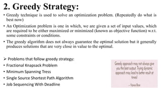 2. Greedy Strategy:
• Greedy technique is used to solve an optimization problem. (Repeatedly do what is
best now)
• An Optimization problem is one in which, we are given a set of input values, which
are required to be either maximized or minimized (known as objective function) w.r.t.
some constraints or conditions.
• The greedy algorithm does not always guarantee the optimal solution but it generally
produces solutions that are very close in value to the optimal.
 Problems that follow greedy strategy:
• Fractional Knapsack Problem
• Minimum Spanning Tress
• Single Source Shortest Path Algorithm
• Job Sequencing With Deadline
 